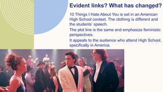 Evident links? What has changed?
8
10 Things I Hate About You is set in an American
High School context. The clothing is different and
the students’ speech.
The plot line is the same and emphasize feministic
perspectives.
It appeals to the audience who attend High School,
specifically in America.
 