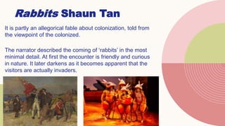 Rabbits Shaun Tan
It is partly an allegorical fable about colonization, told from
the viewpoint of the colonized.
The narrator described the coming of ‘rabbits’ in the most
minimal detail. At first the encounter is friendly and curious
in nature. It later darkens as it becomes apparent that the
visitors are actually invaders.
 