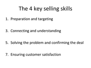 The 4 key selling skills Preparation and targeting Connecting and understanding Solving the problem and confirming the deal Ensuring customer satisfaction  