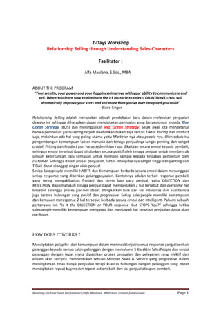 Boosting-Up Your Sales Performance/Alfa Maulana, MBA/Assc Trainer James Gwee Page 1
2-Days Workshop
Relationship Selling through Understanding Sales-Characters
Fasilitator :
Alfa Maulana, S.Sos., MBA
ABOUT THE PROGRAM
“Your wealth, your power and your happiness improve with your ability to communicate and
sell. When You learn how to eliminate the #1 obstacle to sales – OBJECTIONS – You will
dramatically improve your stats and sell more than you’ve ever imagined you could”
- Blaire Singer
Relationship Selling adalah merupakan sebuah pendekatan baru dalam melakukan penjualan
dewasa ini sehingga diharapkan dapat menciptakan penjualan yang berpedoman kepada Blue
Ocean Strategy (BOS) dan meninggalkan Red Ocean Strategy. Sejak awal kita mengetahui
bahwa pembelian justru sering terjadi disebabkan bukan saja terkait faktor Pricing dan Product
saja, melainkan ada hal yang paling utama yaitu Marketer nya atau people nya. Oleh sebab itu
pengembangan kemampuan faktor manusia dan tenaga penjualnya sangat penting dan sangat
crucial. Pricing dan Product pun harus sedemikian rupa dikaitkan secara emosi kepada pembeli,
sehingga emosi tersebut dapat ditularkan secara positif oleh tenaga penjual untuk membentuk
sebuah ketertarikan, lalu kemauan untuk membeli sampai kepada tindakan pembelian oleh
customer. Sehingga dalam proses penjualan, faktor intangible nya sangat tinggi dan penting dan
TIDAK dapat dianggap ringan oleh penjual.
Setiap Salespeople memiliki HABITS dan Kemampuan berbeda secara emosi dalam menanggapi
setiap response yang diberikan pelanggan/calon. Contohnya adalah terkait response pembeli
yang sering mengakibatkan frustasi dan stress bagi para penjual, yaitu OBJECTION dan
REJECTION. Bagaimanakah tenaga penjual dapat membedakan 2 hal tersebut dan overcome hal
tersebut sehingga proses jual-beli dapat ditingkatkan baik dari sisi intensitas dan kualitasnya
juga terbina hubungan yang positif dan progressive. Setiap salespeople memiliki kemampuan
dan kemauan meresponse 2 hal tersebut berbeda secara emosi dan intelligent. Pahami sebuah
pertanyaan ini: “Is it the OBJECTION or YOUR response that STOPS You?” sehingga ketika
salespeople memiliki kemampuan mengatasi dan menjawab hal tersebut penjualan Anda akan
me-Roket.
HOW DOES IT WORKS ?
Menciptakan polapikir dan kemampuan dalam menindaklanjuti semua response yang diberikan
pelanggan kepada semua calon pelanggan dengan memahami 5 Karakter SalesPeople dan emosi
pelanggan dengan tepat maka dipastikan proses penjualan dan pelayanan yang efektif dan
efisien akan tercipta. Pembentukan sebuah Mindset Sales & Service yang progressive dalam
meningkatkan tidak hanya penjualan tetapi kualitas hubungan dengan pelanggan yang dapat
menciptakan repeat buyers dan repeat actions baik dari sisi penjual ataupun pembeli.
 