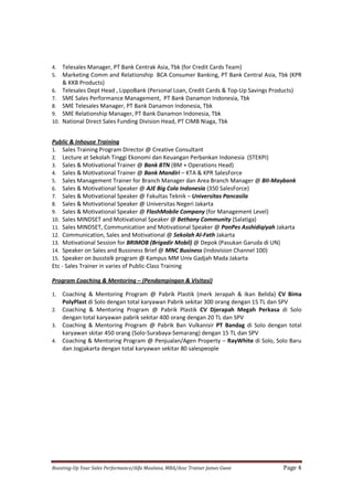 Boosting-Up Your Sales Performance/Alfa Maulana, MBA/Assc Trainer James Gwee Page 4
4. Telesales Manager, PT Bank Centrak Asia, Tbk (for Credit Cards Team)
5. Marketing Comm and Relationship BCA Consumer Banking, PT Bank Central Asia, Tbk (KPR
& KKB Products)
6. Telesales Dept Head , LippoBank (Personal Loan, Credit Cards & Top-Up Savings Products)
7. SME Sales Performance Management, PT Bank Danamon Indonesia, Tbk
8. SME Telesales Manager, PT Bank Danamon Indonesia, Tbk
9. SME Relationship Manager, PT Bank Danamon Indonesia, Tbk
10. National Direct Sales Funding Division Head, PT CIMB Niaga, Tbk
Public & Inhouse Training
1. Sales Training Program Director @ Creative Consultant
2. Lecture at Sekolah Tinggi Ekonomi dan Keuangan Perbankan Indonesia (STEKPI)
3. Sales & Motivational Trainer @ Bank BTN (BM + Operations Head)
4. Sales & Motivational Trainer @ Bank Mandiri – KTA & KPR SalesForce
5. Sales Management Trainer for Branch Manager dan Area Branch Manager @ BII-Maybank
6. Sales & Motivational Speaker @ AJE Big Cola Indonesia (350 SalesForce)
7. Sales & Motivational Speaker @ Fakultas Teknik – Universitas Pancasila
8. Sales & Motivational Speaker @ Universitas Negeri Jakarta
9. Sales & Motivational Speaker @ FlashMobile Company (for Management Level)
10. Sales MINDSET and Motivational Speaker @ Bethany Community (Salatiga)
11. Sales MINDSET, Communication and Motivational Speaker @ PonPes Asshidiqiyah Jakarta
12. Communication, Sales and Motivational @ Sekolah Al-Fath Jakarta
13. Motivational Session for BRIMOB (Brigadir Mobil) @ Depok (Pasukan Garuda di UN)
14. Speaker on Sales and Bussiness Brief @ MNC Business (Indovision Channel 100)
15. Speaker on busstalk program @ Kampus MM Univ Gadjah Mada Jakarta
Etc - Sales Trainer in varies of Public-Class Training
Program Coaching & Mentoring – (Pendampingan & Visitasi)
1. Coaching & Mentoring Program @ Pabrik Plastik (merk Jerapah & Ikan Belida) CV Bima
PolyPlast di Solo dengan total karyawan Pabrik sekitar 300 orang dengan 15 TL dan SPV
2. Coaching & Mentoring Program @ Pabrik Plastik CV Djerapah Megah Perkasa di Solo
dengan total karyawan pabrik sekitar 400 orang dengan 20 TL dan SPV
3. Coaching & Mentoring Program @ Pabrik Ban Vulkanisir PT Bandag di Solo dengan total
karyawan skitar 450 orang (Solo-Surabaya-Semarang) dengan 15 TL dan SPV
4. Coaching & Mentoring Program @ Penjualan/Agen Property – RayWhite di Solo, Solo Baru
dan Jogjakarta dengan total karyawan sekitar 80 salespeople
 