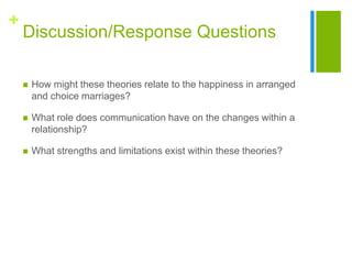 +
Discussion/Response Questions
 How might these theories relate to the happiness in arranged
and choice marriages?
 What role does communication have on the changes within a
relationship?
 What strengths and limitations exist within these theories?
 