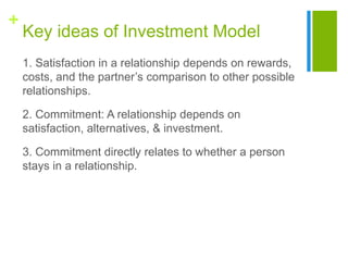 +
Key ideas of Investment Model
1. Satisfaction in a relationship depends on rewards,
costs, and the partner’s comparison to other possible
relationships.
2. Commitment: A relationship depends on
satisfaction, alternatives, & investment.
3. Commitment directly relates to whether a person
stays in a relationship.
 