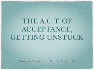 THE A.C.T. OF
  ACCEPTANCE,
GETTING UNSTUCK


 Women’s Relationship Series - Session #5
 