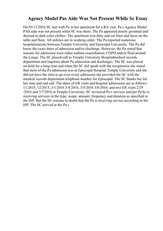 Agency Model Pas Aide Was Not Present While Sc Essay
On 03/11/2016 SC met with Pa in her apartment for a RA visit. Pa s Agency Model
PAS aide was not present while SC was there. The Pa appeared poorly groomed and
dressed in dark color clothes. The apartment was dirty and cat litter and feces on the
table and floor. All utilities are in working order. The Pa reported numerous
hospitalizations between Temple University and Episcopal University. The Pa did
know the exact dates of admission and/or discharge. However, the Pa stated that
reasons for admission were either asthma exacerbation; COPD and/or fluid around
the Lungs. The SC placed call to Temple University Hospitalmedical records
department and inquiries about Pa admission and discharges. The SC was placed
on hold for a long time and when the SC did speak with the receptionist she stated
that most of the Pa admission was at Episcopal Hospital Temple University and she
did not have the time to go over every admission she provided the SC with the
medical records department telephone number for Episcopal. The SC thanks her for
her time and end call. The dates of ER visits and hospital admissions are as follows:
11/2015, 12/2015, 3/1/2016 3/4/2016, 3/5/2016 3/6/2016; and two ER visits 2/29
/2016 and 3/7/2016 at Temple University. SC reviewed Pa s services and per Pa he is
receiving services in the type, scope, amount, frequency and duration as specified in
the ISP. But the SC reasons to doubt that the Pa is receiving service according to the
ISP. The SC arrived at the Pa s
 