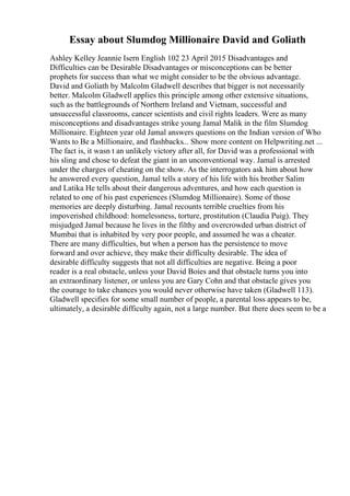 Essay about Slumdog Millionaire David and Goliath
Ashley Kelley Jeannie Isern English 102 23 April 2015 Disadvantages and
Difficulties can be Desirable Disadvantages or misconceptions can be better
prophets for success than what we might consider to be the obvious advantage.
David and Goliath by Malcolm Gladwell describes that bigger is not necessarily
better. Malcolm Gladwell applies this principle among other extensive situations,
such as the battlegrounds of Northern Ireland and Vietnam, successful and
unsuccessful classrooms, cancer scientists and civil rights leaders. Were as many
misconceptions and disadvantages strike young Jamal Malik in the film Slumdog
Millionaire. Eighteen year old Jamal answers questions on the Indian version of Who
Wants to Be a Millionaire, and flashbacks... Show more content on Helpwriting.net ...
The fact is, it wasn t an unlikely victory after all, for David was a professional with
his sling and chose to defeat the giant in an unconventional way. Jamal is arrested
under the charges of cheating on the show. As the interrogators ask him about how
he answered every question, Jamal tells a story of his life with his brother Salim
and Latika He tells about their dangerous adventures, and how each question is
related to one of his past experiences (Slumdog Millionaire). Some of those
memories are deeply disturbing. Jamal recounts terrible cruelties from his
impoverished childhood: homelessness, torture, prostitution (Claudia Puig). They
misjudged Jamal because he lives in the filthy and overcrowded urban district of
Mumbai that is inhabited by very poor people, and assumed he was a cheater.
There are many difficulties, but when a person has the persistence to move
forward and over achieve, they make their difficulty desirable. The idea of
desirable difficulty suggests that not all difficulties are negative. Being a poor
reader is a real obstacle, unless your David Boies and that obstacle turns you into
an extraordinary listener, or unless you are Gary Cohn and that obstacle gives you
the courage to take chances you would never otherwise have taken (Gladwell 113).
Gladwell specifies for some small number of people, a parental loss appears to be,
ultimately, a desirable difficulty again, not a large number. But there does seem to be a
 