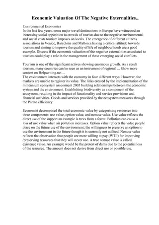 Economic Valuation Of The Negative Externalities...
Environmental Economics
In the last few years, some major travel destinations in Europe have witnessed an
increasing social opposition to crowds of tourists due to the negative environmental
and social costs tourism imposes on locals. The emergence of different citizens
associations in Venice, Barcelona and Mallorca having a critical attitude towards
tourism and aiming to improve the quality of life of neighbourhoods are a good
example. Discuss if the economic valuation of the negative externalities associated to
tourism could play a role in the management of these emerging social conflicts.
Tourism is one of the significant actives showing enormous growth. As a result
tourism, many countries can be seen as an instrument of regional ... Show more
content on Helpwriting.net ...
The environment interacts with the economy in four different ways. However, the
markets are unable to register its value. The links created by the implementation of the
millennium ecosystem assessment 2005 building relationships between the economic
system and the environment. Establishing biodiversity as a component of the
ecosystem, resulting in the impact of functionality and service provisions and
financial activities. Goods and services provided by the ecosystem measures through
the Pareto efficiency.
Economist decomposed the total economic value by categorising resources into
three components: use value, option value, and nonuse value. Use value reflects the
direct use of the support an example is trees from a forest. Pollution can cause a
loss of use value when air pollution increases. Option value reflects the value people
place on the future use of the environment; the willingness to preserve an option to
use the environment in the future though it is currently not utilised. Nonuse value
reflects the observation that people are more willing to pay (WTP) for improving
/preserving resources that they will never use. A true nonuse value is called
existence value. An example would be the protest of dams due to the potential loss
of the resource. The amount does not derive from direct use or possible use,
 