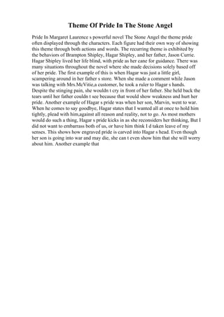 Theme Of Pride In The Stone Angel
Pride In Margaret Laurence s powerful novel The Stone Angel the theme pride
often displayed through the characters. Each figure had their own way of showing
this theme through both actions and words. The recurring theme is exhibited by
the behaviors of Brampton Shipley, Hagar Shipley, and her father, Jason Currie.
Hagar Shipley lived her life blind, with pride as her cane for guidance. There was
many situations throughout the novel where she made decisions solely based off
of her pride. The first example of this is when Hagar was just a little girl,
scampering around in her father s store. When she made a comment while Jason
was talking with Mrs.McVitie,a customer, he took a ruler to Hagar s hands.
Despite the stinging pain, she wouldn t cry in front of her father. She held back the
tears until her father couldn t see because that would show weakness and hurt her
pride. Another example of Hagar s pride was when her son, Marvin, went to war.
When he comes to say goodbye, Hagar states that I wanted all at once to hold him
tightly, plead with him,against all reason and reality, not to go. As most mothers
would do such a thing, Hagar s pride kicks in as she reconsiders her thinking, But I
did not want to embarrass both of us, or have him think I d taken leave of my
senses. This shows how engraved pride is carved into Hagar s head. Even though
her son is going into war and may die, she can t even show him that she will worry
about him. Another example that
 