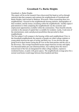 Greenbush Vs. Burke Heights
Greenbush vs. Burke Heights
This report will be on the research I have discovered first hand as well as through
statistical data that compares and contrasts the neighborhoods of Greenbush and
Burke Heights, both located in Madison, Wisconsin. When researching these two
neighborhoods, I focused on the neighborhoods housing statistics, demographics of
their residents, and the money circulating within the neighborhoods. Another aspect I
paid attention to while comparing the neighborhoods was the economic and
employment opportunities available within the communities. These benefits directly
correlate to the amount of capital that is available for residents. Lastly, I took note of
the entertainment, retail, and physical possibilities that prevailed in these
neighborhoods.
The first subject I will compare is the housing within each neighborhood. First, in
the Greenbush neighborhood, the majority of people are either college students or
young adults between the ages of twenty and thirty two. It was obvious this age
group lived in these homes seeing the dГ©cor on the front porches and the cars in
the driveways. The average household income ranges between seventy and eighty
five thousand dollars per year (StatisticalAtlas). Just walking down the street I
noticed most of the lots are designated for either college students, expensive
residential homes, or parks with green spaces. The neighborhoods average price for a
normal sized home would range between three hundred and three
 