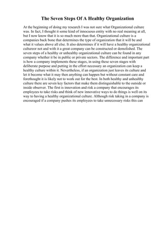 The Seven Steps Of A Healthy Organization
At the beginning of doing my research I was not sure what Organizational culture
was. In fact, I thought it some kind of innocuous entity with no real meaning at all,
but I now know that it is so much more than that. Organizational culture is a
companies back bone that determines the type of organization that it will be and
what it values above all else. It also determines if it will have a healthy organizational
cultureor not and with it a great company can be constructed or demolished. The
seven steps of a healthy or unhealthy organizational culture can be found in any
company whether it be in public or private sectors. The difference and important part
is how a company implements these stages, in using these seven stages with
deliberate purpose and putting in the effort necessary an organization can keep a
healthy culture within it. Nevertheless, if an organization just leaves its culture and
let it become what it may then anything can happen but without constant care and
forethought it is likely not to work out for the best. In both healthy and unhealthy
culture there are seven key factors that make them distinguishable to the outside or
inside observer. The first is innovation and risk a company that encourages its
employees to take risks and think of new innovative ways to do things is well on its
way to having a healthy organizational culture. Although risk taking in a company is
encouraged if a company pushes its employees to take unnecessary risks this can
 