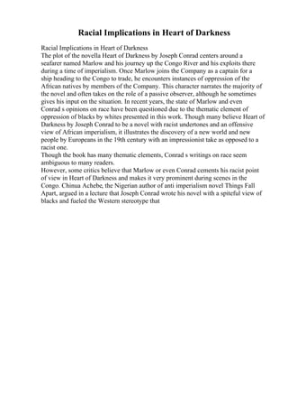 Racial Implications in Heart of Darkness
Racial Implications in Heart of Darkness
The plot of the novella Heart of Darkness by Joseph Conrad centers around a
seafarer named Marlow and his journey up the Congo River and his exploits there
during a time of imperialism. Once Marlow joins the Company as a captain for a
ship heading to the Congo to trade, he encounters instances of oppression of the
African natives by members of the Company. This character narrates the majority of
the novel and often takes on the role of a passive observer, although he sometimes
gives his input on the situation. In recent years, the state of Marlow and even
Conrad s opinions on race have been questioned due to the thematic element of
oppression of blacks by whites presented in this work. Though many believe Heart of
Darkness by Joseph Conrad to be a novel with racist undertones and an offensive
view of African imperialism, it illustrates the discovery of a new world and new
people by Europeans in the 19th century with an impressionist take as opposed to a
racist one.
Though the book has many thematic elements, Conrad s writings on race seem
ambiguous to many readers.
However, some critics believe that Marlow or even Conrad cements his racist point
of view in Heart of Darkness and makes it very prominent during scenes in the
Congo. Chinua Achebe, the Nigerian author of anti imperialism novel Things Fall
Apart, argued in a lecture that Joseph Conrad wrote his novel with a spiteful view of
blacks and fueled the Western stereotype that
 