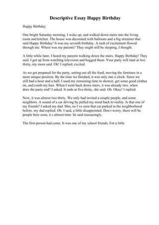 Descriptive Essay Happy Birthday
Happy Birthday
One bright Saturday morning, I woke up, and walked down stairs into the living
room and kitchen. The house was decorated with balloons and a big streamer that
said Happy Birthday! It was my seventh birthday. A rush of excitement flowed
through me. Where was my parents? They might still be sleeping, I thought.
A little while later, I heard my parents walking down the stairs. Happy Birthday! They
said. I got up from watching television and hugged them. Your party will start at two
thirty, my mom said. Ok! I replied, excited.
As we got prepared for the party, setting out all the food, moving the furniture in a
more unique position. By the time we finished, it was only one o clock. Since we
still had a hour and a half, I used my remaining time to shower, get some good clothes
on, and comb my hair. When I went back down stairs, it was already two. when
does the party end? I asked. It ends at five thirty, she said. Oh. Okay! I replied.
Now, it was almost two thirty. We only had invited a couple people, and some
neighbors. A sound of a car driving by pulled my mind back to reality. Is that one of
my friends? I asked my dad. Mm, no I ve seen that car parked in the neighborhood
before. my dad replied. Oh. I said, a little disappointed. Don t worry, there will be
people here soon, it s almost time. he said reassuringly.
The first person had come. It was one of my school friends. For a little
 