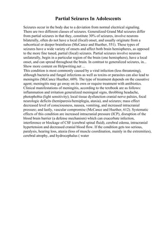 Partial Seizures In Adolescents
Seizures occur in the body due to a deviation from normal electrical signaling.
There are two different classes of seizures. Generalized Grand Mal seizures differ
from partial seizures in that they, constitute 30% of seizures, involve neurons
bilaterally, often do not have a local (focal) onset, and usually originate from a
subcortical or deeper brainfocus (McCance and Huether, 551). These types of
seizures have a wide variety of onsets and affect both brain hemispheres, as opposed
to the more fine tuned, partial (focal) seizures. Partial seizures involve neurons
unilaterally, begin in a particular region of the brain (one hemisphere), have a local
onset, and can spread throughout the brain. In contrast to generalized seizures, in...
Show more content on Helpwriting.net ...
This condition is most commonly caused by a viral infection (less threatening),
although bacteria and fungal infections as well as toxins or parasites can also lead to
meningitis (McCance Huether, 609). The type of treatment depends on the causative
agent; meningitis may go away on its own or require treatment with antibiotics.
Clinical manifestations of meningitis, according to the textbook are as follows:
inflammation and irritation generalized meningeal signs, throbbing headache,
photophobia (light sensitivity); local tissue dysfunction cranial nerve palsies, focal
neurologic deficits (hemiparesis/hemiplegia, ataxia), and seizures; mass effect
decreased level of consciousness, nausea, vomiting, and increased intracranial
pressure; and lastly, vascular compromise (McCance and Huether, 612). Systematic
effects of this condition are increased intracranial pressure (ICP), disruption of the
blood brain barrier (a defense mechanism) which can exacerbate infection,
interference or blockage of CSF (cerebral spinal fluid), cerebral edema, intracranial
hypertension and decreased cranial blood flow. If the condition gets too serious,
paralysis, hearing loss, ataxia (loss of muscle coordination, mainly in the extremities),
cerebral atrophy, and hydrocephalus ( water
 