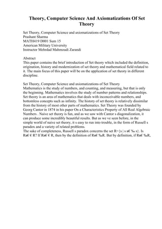 Theory, Computer Science And Axiomatizations Of Set
Theory
Set Theory, Computer Science and axiomatizations of Set Theory
Prashant Sharma
MATH419 D001 Sum 15
American Military University
Instructor Mehrdad Mahmoudi Zarandi
Abstract
This paper contains the brief introduction of Set theory which included the definition,
origination, history and modernization of set theory and mathematical field related to
it. The main focus of this paper will be on the application of set theory in different
discipline.
Set Theory, Computer Science and axiomatizations of Set Theory
Mathematics is the study of numbers, and counting, and measuring, but that is only
the beginning. Mathematics involves the study of number patterns and relationships.
Set theory is an area of mathematics that deals with inconceivable numbers, and
bottomless concepts such as infinity. The history of set theory is relatively dissimilar
from the history of most other parts of mathematics. Set Theory was founded by
Georg Cantor in 1874 in his paper On a Characteristics Property of All Real Algebraic
Numbers . Naive set theory is fun, and as we saw with Cantor s diagonalization, it
can produce some incredibly beautiful results. But as we ve seen before, in the
simple world of naive set theory, it s easy to run into trouble, in the form of Russell s
paradox and a variety of related problems.
The sake of completeness, Russell s paradox concerns the set R={s | s в€‰ s}. Is
Rв€€R? If Rв€€R, then by the definition of Rв€‰R. But by definition, if Rв€‰R,
 