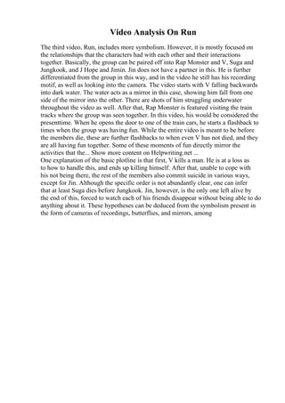 Video Analysis On Run
The third video, Run, includes more symbolism. However, it is mostly focused on
the relationships that the characters had with each other and their interactions
together. Basically, the group can be paired off into Rap Monster and V, Suga and
Jungkook, and J Hope and Jimin. Jin does not have a partner in this. He is further
differentiated from the group in this way, and in the video he still has his recording
motif, as well as looking into the camera. The video starts with V falling backwards
into dark water. The water acts as a mirror in this case, showing him fall from one
side of the mirror into the other. There are shots of him struggling underwater
throughout the video as well. After that, Rap Monster is featured visiting the train
tracks where the group was seen together. In this video, his would be considered the
presenttime. When he opens the door to one of the train cars, he starts a flashback to
times when the group was having fun. While the entire video is meant to be before
the members die, these are further flashbacks to when even V has not died, and they
are all having fun together. Some of these moments of fun directly mirror the
activities that the... Show more content on Helpwriting.net ...
One explanation of the basic plotline is that first, V kills a man. He is at a loss as
to how to handle this, and ends up killing himself. After that, unable to cope with
his not being there, the rest of the members also commit suicide in various ways,
except for Jin. Although the specific order is not abundantly clear, one can infer
that at least Suga dies before Jungkook. Jin, however, is the only one left alive by
the end of this, forced to watch each of his friends disappear without being able to do
anything about it. These hypotheses can be deduced from the symbolism present in
the form of cameras of recordings, butterflies, and mirrors, among
 