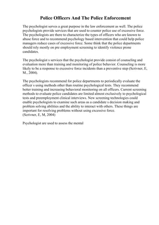 Police Officers And The Police Enforcement
The psychologist serves a great purpose in the law enforcement as well. The police
psychologists provide services that are used to counter police use of excessive force.
The psychologists are there to characterize the types of officers who are known to
abuse force and to recommend psychology based intervention that could help police
managers reduce cases of excessive force. Some think that the police departments
should rely mostly on pre employment screening to identify violence prone
candidates.
The psychologist s services that the psychologist provide consist of counseling and
evaluation more than training and monitoring of police behavior. Counseling is more
likely to be a response to excessive force incidents than a preventive step (Scrivner, E,
M., 2004).
The psychologists recommend for police departments to periodically evaluate the
officer s using methods other than routine psychological tests. They recommend
better training and increasing behavioral monitoring on all officers. Current screening
methods to evaluate police candidates are limited almost exclusively to psychological
tests and preemployment clinical interviews. New screening technologies could
enable psychologists to examine such areas as a candidate s decision making and
problem solving abilities and the ability to interact with others. These things are
important for resolving problems without using excessive force.
(Scrivner, E, M, 2004)
Psychologist are used to assess the mental
 