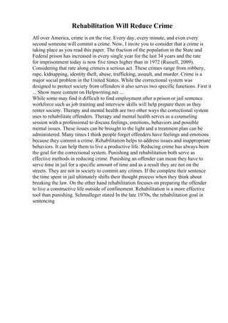 Rehabilitation Will Reduce Crime
All over America, crime is on the rise. Every day, every minute, and even every
second someone will commit a crime. Now, I invite you to consider that a crime is
taking place as you read this paper. The fraction of the population in the State and
Federal prison has increased in every single year for the last 34 years and the rate
for imprisonment today is now five times higher than in 1972 (Russell, 2009).
Considering that rate along crimeis a serious act. These crimes range from robbery,
rape, kidnapping, identity theft, abuse, trafficking, assault, and murder. Crime is a
major social problem in the United States. While the correctional system was
designed to protect society from offenders it also serves two specific functions. First it
... Show more content on Helpwriting.net ...
While some may find it difficult to find employment after a prison or jail sentence
workforce such as job training and interview skills will help prepare them as they
renter society. Therapy and mental health are two other ways the correctional system
uses to rehabilitate offenders. Therapy and mental health serves as a counseling
session with a professional to discuss feelings, emotions, behaviors and possible
mental issues. These issues can be brought to the light and a treatment plan can be
administered. Many times I think people forget offenders have feelings and emotions
because they commit a crime. Rehabilitation helps to address issues and inappropriate
behaviors. It can help them to live a productive life. Reducing crime has always been
the goal for the correctional system. Punishing and rehabilitation both serve as
effective methods in reducing crime. Punishing an offender can mean they have to
serve time in jail for a specific amount of time and as a result they are not on the
streets. They are not in society to commit any crimes. If the complete their sentence
the time spent in jail ultimately shifts their thought process when they think about
breaking the law. On the other hand rehabilitation focuses on preparing the offender
to live a constructive life outside of confinement. Rehabilitation is a more effective
tool than punishing. Schmalleger stated In the late 1970s, the rehabilitation goal in
sentencing
 