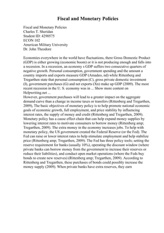 Fiscal and Monetary Policies
Fiscal and Monetary Policies
Charles T. Sheridan
Student ID: 4290575
ECON 102
American Military University
Dr. John Theodore
Economies everywhere in the world have fluctuations, there Gross Domestic Product
(GDP) is either growing (economic boom) or it is not producing enough and falls into
a recession. In a recession, an economy s GDP suffers two consecutive quarters of
negative growth. Personal consumption, government spending and the amount a
country imports and exports measure GDP (Amadeo, nd) while Rittenberg and
Tregarthen state that personal consumption (C), gross private domestic investment
(I), government purchases (G) and net exports (Xn) make up GDP (2009). The most
recent recession in the U. S. economy was in ... Show more content on
Helpwriting.net ...
However, government purchases will lead to a greater impact on the aggregate
demand curve than a change in income taxes or transfers (Rittenberg and Tregarthen,
2009), The basic objectives of monetary policy is to help promote national economic
goals of economic growth, full employment, and price stability by influencing
interest rates, the supply of money and credit (Rittenberg and Tregarthen, 2009).
Monetary policy has a cause effect chain that can help expand money supplies by
lowering interest rates to motivate consumers to borrow money (Rittenberg amp;
Tregarthen, 2009). The extra money in the economy increases jobs. To help with
monetary policy, the US government created the Federal Reserve (or the Fed). The
Fed can raise or lower interest rates to help stimulate employment and help stabilize
price (Rittenberg amp; Tregarthen, 2009). The Fed has three policy tools; setting the
reserve requirement for banks (usually 10%), operating the discount window (where
private banks can borrow money from the government to increase their reserves or
reduce their liabilities), and conduct open market operations (where the Feds buy
bonds to create new reserves) (Rittenberg amp; Tregarthen, 2009). According to
Rittenberg and Tregarthen, these purchases of bonds could possibly increase the
money supply (2009). When private banks have extra reserves, they earn
 