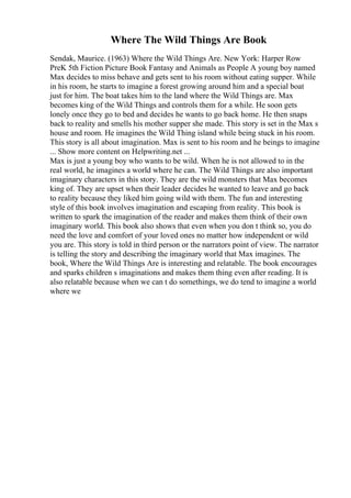 Where The Wild Things Are Book
Sendak, Maurice. (1963) Where the Wild Things Are. New York: Harper Row
PreK 5th Fiction Picture Book Fantasy and Animals as People A young boy named
Max decides to miss behave and gets sent to his room without eating supper. While
in his room, he starts to imagine a forest growing around him and a special boat
just for him. The boat takes him to the land where the Wild Things are. Max
becomes king of the Wild Things and controls them for a while. He soon gets
lonely once they go to bed and decides he wants to go back home. He then snaps
back to reality and smells his mother supper she made. This story is set in the Max s
house and room. He imagines the Wild Thing island while being stuck in his room.
This story is all about imagination. Max is sent to his room and he beings to imagine
... Show more content on Helpwriting.net ...
Max is just a young boy who wants to be wild. When he is not allowed to in the
real world, he imagines a world where he can. The Wild Things are also important
imaginary characters in this story. They are the wild monsters that Max becomes
king of. They are upset when their leader decides he wanted to leave and go back
to reality because they liked him going wild with them. The fun and interesting
style of this book involves imagination and escaping from reality. This book is
written to spark the imagination of the reader and makes them think of their own
imaginary world. This book also shows that even when you don t think so, you do
need the love and comfort of your loved ones no matter how independent or wild
you are. This story is told in third person or the narrators point of view. The narrator
is telling the story and describing the imaginary world that Max imagines. The
book, Where the Wild Things Are is interesting and relatable. The book encourages
and sparks children s imaginations and makes them thing even after reading. It is
also relatable because when we can t do somethings, we do tend to imagine a world
where we
 