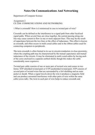 Notes On Communications And Networking
Department of Computer Science
Assignment 2
CS 2204: COMMUNICATIONS AND NETWORKING
1.What is crosstalk? How is it minimized in case to twisted pair of wire?
Crosstalk can be defined as the interference to a signal path from other localized
signal paths. When several lines are close together, the current passing along one
line may cause current to flow in one or more adjacent lines. This may be the result
of capacitance between the two lines or the effect of inductance. This effect is known
as crosstalk, and often occurs in multi cored cables and in the ribbon cables used for
connecting computers to peripherals.
The term crosstalk is often limited in its use to circuits/conductors in close proximity,
where the coupling path may be characterized by the mutual capacitance and mutual
inductance of the circuits. It may be eliminated in multi cored cables by having each
of the cores enclosed in a separate earthed shield, though this makes the cable
considerably more expensive.
Twisted pair cable consists of one or more pair of twisted wire and comes in two
forms: STP (shielded twisted pair) or UTP (unshielded twisted pair). STP consists of
several pairs of twisted wires that are surrounded by a foil shielding and an outer
jacket or sheath. When a signal travels down the wire it produces a magnetic field
and can produce unwanted interference with other pairs of wire within the same
cable (cross talk). The twist in each pair of wire helps to reduce crosstalk and
 