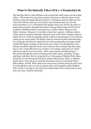 What Is The Butterfly Effect Of It s A Wonderful Life
The butterfly effect is often defined as the concept that small causes can have large
effects . This means that one person can have the power to alter the future of any
life they touch and change that person forever. Sometimes, people might not even
realise the influence they have over others, and sometimes they may use that
power and abuse it. It s a Wonderful LIfe displays that every life has the ability to
impact those around it through showing how George Bailey improved life for the
residents of Bedford Falls by saving the lives of others and by taking over his
father s business. Moreover, it was able to show how a person s influence doesn t
always need to be positive through characters such as Mr. Potter. George started to
impact the lives of the townspeople greatly without even knowing it at an extremely
young age by saving others. He did this when he saved his brother from drowning
at a young age and when he stopped his boss from accidentally poisoning a bottle
of pills after being overtaken by grief at his son s death. Even though these were
already incredibly impactful events, later Clarence shows George truly how much
these events would affect the lives of others. For example, during the war, Harry
ends up saving the lives of a whole... Show more content on Helpwriting.net ...
We see this through the actions of George, Mr. Potter, Harry, and Mary. George
and Harry both show this by saving the lives of the people of Bedford Falls, Harry
during the war and George by being fair and providing homes. Mary, in addition,
impact others when she gives away her honeymoon money to the people after a
bank robbery, and Mr. Potter shows how one person can bring down an entire town.
Even though they each are only one person, they still managed to affect Bedford
Falls in such a way that we are shown by Clarence that if one of them had not been
there, the story would be drastically
 