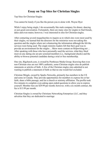 Essay on Top Sites for Christian Singles
Top Sites for Christian Singles
You cannot be lonely if you like the person you re alone with. Wayne Dyer
While I enjoy being single, I do occasionally like male company for dinner, dancing
or just good conversation. Fortunately, there are many sites for singles to find friends,
dates and even mates; however, I was interested in sites for Christian singles.
After contacting several megachurches to inquire as to which sites were most used by
their singles, we learned that the directors for the ministries were not asking this
question and the singles where not volunteering the information although the felt the
services were being used. The single ministry leaders felt that their goal was to
provide an environment for the singles ... Show more content on Helpwriting.net ...
After speaking with those who have personally used the services, what they liked
most on any dating site are pre screened members (i.e., background checks) and the
ability to browse potential candidate during a trial or free membership.
One site, Bigchurch.com, is owned by Penthouse Media Group. Knowing that even
non Christian sites are not 100% authentic, some Christian singles sites do publish
statements or articles of faith. A few of the Christian singles sites admitted to not
wanting to publish a statement of faith so that no one would feel excluded.
Christian Mingle, owned by Sparks Networks, primarily has members in the US
and some in Canada. They provide opportunities for members to express his or her
faith, share a bible passage, and list a church or ministry affiliation. The profile took
five minutes to complete even asking open ended questions to allow you to express
yourself. Member fees are $29.99 per month; however, with a six month contract, the
fee is $13.99 per month.
Christian Singles is owned by Christians Networking Enterprises LLC, and they
advertise that they are dedicated to marriage
 