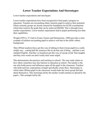 Lower Teacher Expectations And Stereotypes
Lower teacher expectations and stereotypes
Lower teacher expectations have been recognised to limit pupil s progress in
education. Teachers are not pushing ethnic minority pupil to achieve their potential.
Ethnic minority groups are mostly entered for foundation tier GCSE examinations
which then restricts the grade that can be achieved (REMI). This is through lower
teacher expectations. Lower teacher expectations lead to pupils performing less than
their capabilities.
Wright (1992 p. 27 cited in Foster, Gomm and Hammersley, 1996) provides a clear
example of teachers not pushing pupil to achieve well due to the child s ethnic
background.
They [White teachers] have got this way of talking to them [Asian pupil] in a really
simple way... cutting half the sentences Me no do that sort of thing... and that is not
standard English. And they ve [teachers] got this way of saying words That naughty
and they miss words out and it really does seem stupid .
This demonstrates the practices and teaching in schools. The case study relates to
how ethnic minorities may face barriers to education at school. The teacher is the
one who holds power and influences upon all the pupil in the classroom. Teachers
who hold such low expectations of pupil specifically create these. Stereotypes in
which other (White) pupil in the classroom would make the lower group feel bad
about themselves. This stereotype led by the teacher would continue to spread by the
pupil s. This example led by the
 