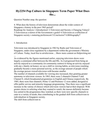 Hy2254 Pop Culture in Singapore Term Paper What Does
the...
Question Number amp; the question:
4. What does the history of television demonstrate about the wider context of
Singapore s history in the post 1965 period?
Roadmap for Analysis 1.Introduction1 2.Television and Society s Changing Values2
3.Television as a mirror of the Government s goals5 4.Television as a reflection of
Singapore society s maturing preferences6 5.Conclusion7 6.Bibliography7
1. Introduction
Television was introduced to Singapore in 1963 by Radio and Television of
Singapore, under close regulation by a department within the government s Ministry
of Culture. Today, local free to airtelevision ... Show more content on Helpwriting.net
...
As evidenced by the figures mentioned earlier, enjoying television shows were
largely a communal affair between the 60s and 80s. As it progressed from being an
activity enjoyed as a community (in community centres) to being an activity enjoyed
with one s family (at home), we see a shift in viewing habits, as television watching
gradually became a more personal activity, as the average amount of people which
the average person viewed television with became smaller.
The number of channels available for viewing also increased, thus granting greater
autonomy to television viewers. In 1963, there were 2 channels Channel 5 and
Channel 8, which broadcasted programmes in English and Chinese respectively. By
1985, there were four channels; Prime 12 and Premiere 12 were added, designed to
offer public service and minority language programming. Thus there was a significant
increase in the variety of choices which television viewers had at their disposal. With
greater choice in selecting what they wanted to watch, the masses definitely became
less united in the programmes they watched, as there were now specific channels to
cater to a variety of needs, thus contributing to the gradual shift from collectivism to
individualism in Singapore society.
The shift from collectivism to
 