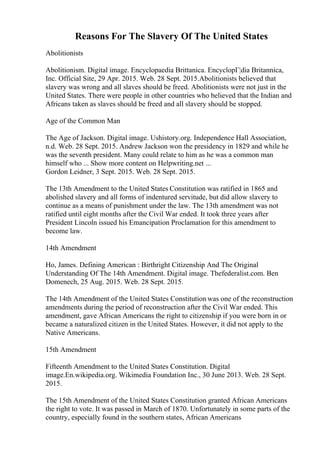 Reasons For The Slavery Of The United States
Abolitionists
Abolitionism. Digital image. Encyclopaedia Brittanica. EncyclopГ¦dia Britannica,
Inc. Official Site, 29 Apr. 2015. Web. 28 Sept. 2015.Abolitionists believed that
slavery was wrong and all slaves should be freed. Abolitionists were not just in the
United States. There were people in other countries who believed that the Indian and
Africans taken as slaves should be freed and all slavery should be stopped.
Age of the Common Man
The Age of Jackson. Digital image. Ushistory.org. Independence Hall Association,
n.d. Web. 28 Sept. 2015. Andrew Jackson won the presidency in 1829 and while he
was the seventh president. Many could relate to him as he was a common man
himself who ... Show more content on Helpwriting.net ...
Gordon Leidner, 3 Sept. 2015. Web. 28 Sept. 2015.
The 13th Amendment to the United States Constitution was ratified in 1865 and
abolished slavery and all forms of indentured servitude, but did allow slavery to
continue as a means of punishment under the law. The 13th amendment was not
ratified until eight months after the Civil War ended. It took three years after
President Lincoln issued his Emancipation Proclamation for this amendment to
become law.
14th Amendment
Ho, James. Defining American : Birthright Citizenship And The Original
Understanding Of The 14th Amendment. Digital image. Thefederalist.com. Ben
Domenech, 25 Aug. 2015. Web. 28 Sept. 2015.
The 14th Amendment of the United States Constitution was one of the reconstruction
amendments during the period of reconstruction after the Civil War ended. This
amendment, gave African Americans the right to citizenship if you were born in or
became a naturalized citizen in the United States. However, it did not apply to the
Native Americans.
15th Amendment
Fifteenth Amendment to the United States Constitution. Digital
image.En.wikipedia.org. Wikimedia Foundation Inc., 30 June 2013. Web. 28 Sept.
2015.
The 15th Amendment of the United States Constitution granted African Americans
the right to vote. It was passed in March of 1870. Unfortunately in some parts of the
country, especially found in the southern states, African Americans
 