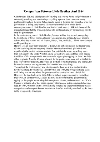 Comparison Between Little Brother And 1984
Comparisons of Little Brother and 1984 Living in a society where the government is
constantly watching and monitoring everything a person does can cause many
problems throughout the area. When people living in the area start to realize what the
government is doing, they want to take action into their own hands. In the
contemporary novel, Little Brother, and in the classic novel, 1984, this in one of the
main challenges that the protagonists have to go through and try to figure out how to
stop the government.
In the contemporary novel Little Brother, Marcus Yallow is a normal teenage boy,
he loves being with his friends, playing video games, and especially hates going to
school. One day Marcus and his friends, Darryl, Van, and Jolu,... Show more content
on Helpwriting.net ...
He first sees an inner party member, O Brien, who he believes is in the brotherhood
to take down big brother the party s leader. Marcus also meets a girl who is not
exactly what he thinks, but soon starts to find out that she wants something more
than just an ally. She sends Winston a note saying I love you. and they soon begin a
forbidden affair, always on the lookout for the higher party spying on them. As their
affair begins to flourish, Winston s hatred for the party grows more and he feels it is
time to overthrow the party. He counts on the help of his brotherhood and friends, but
he may have made one big mistake that can cost him everything.
Throughout the contemporary and classic novels, there are a few similarities the
two books share. In both books, Little Brother and 1984, the protagonists are faced
with living in a society where the government has control on most of their life.
However, the two books are a little different in how to governement is controlling
their lives. In Little Brother, Marcus Yallow, has noticed that the government is
spying on the people by tracking their computers, phones, and even their cars. While
Marcus is noticing all of this going on many other people in the community have no
idea. In 1984, Winston Smith s town is being watched by telescreens that are placed
everywhere and everyone knows about them. Another similarity that both books share
is the protagonist s braveness.
 