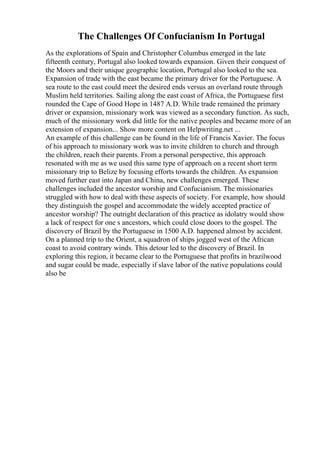 The Challenges Of Confucianism In Portugal
As the explorations of Spain and Christopher Columbus emerged in the late
fifteenth century, Portugal also looked towards expansion. Given their conquest of
the Moors and their unique geographic location, Portugal also looked to the sea.
Expansion of trade with the east became the primary driver for the Portuguese. A
sea route to the east could meet the desired ends versus an overland route through
Muslim held territories. Sailing along the east coast of Africa, the Portuguese first
rounded the Cape of Good Hope in 1487 A.D. While trade remained the primary
driver or expansion, missionary work was viewed as a secondary function. As such,
much of the missionary work did little for the native peoples and became more of an
extension of expansion... Show more content on Helpwriting.net ...
An example of this challenge can be found in the life of Francis Xavier. The focus
of his approach to missionary work was to invite children to church and through
the children, reach their parents. From a personal perspective, this approach
resonated with me as we used this same type of approach on a recent short term
missionary trip to Belize by focusing efforts towards the children. As expansion
moved further east into Japan and China, new challenges emerged. These
challenges included the ancestor worship and Confucianism. The missionaries
struggled with how to deal with these aspects of society. For example, how should
they distinguish the gospel and accommodate the widely accepted practice of
ancestor worship? The outright declaration of this practice as idolatry would show
a lack of respect for one s ancestors, which could close doors to the gospel. The
discovery of Brazil by the Portuguese in 1500 A.D. happened almost by accident.
On a planned trip to the Orient, a squadron of ships jogged west of the African
coast to avoid contrary winds. This detour led to the discovery of Brazil. In
exploring this region, it became clear to the Portuguese that profits in brazilwood
and sugar could be made, especially if slave labor of the native populations could
also be
 