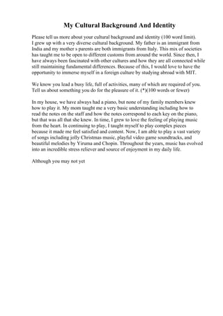 My Cultural Background And Identity
Please tell us more about your cultural background and identity (100 word limit).
I grew up with a very diverse cultural background. My father is an immigrant from
India and my mother s parents are both immigrants from Italy. This mix of societies
has taught me to be open to different customs from around the world. Since then, I
have always been fascinated with other cultures and how they are all connected while
still maintaining fundamental differences. Because of this, I would love to have the
opportunity to immerse myself in a foreign culture by studying abroad with MIT.
We know you lead a busy life, full of activities, many of which are required of you.
Tell us about something you do for the pleasure of it. (*)(100 words or fewer)
In my house, we have always had a piano, but none of my family members knew
how to play it. My mom taught me a very basic understanding including how to
read the notes on the staff and how the notes correspond to each key on the piano,
but that was all that she knew. In time, I grew to love the feeling of playing music
from the heart. In continuing to play, I taught myself to play complex pieces
because it made me feel satisfied and content. Now, I am able to play a vast variety
of songs including jolly Christmas music, playful video game soundtracks, and
beautiful melodies by Yiruma and Chopin. Throughout the years, music has evolved
into an incredible stress reliever and source of enjoyment in my daily life.
Although you may not yet
 