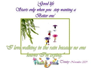  'Good life Starts only when you  stop wanting a Better one' “I love walking in the rain because no one knows I'm crying.”Trinity November 2009