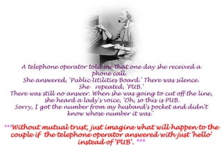 A telephone operator told me that one day she received a phone call.  She answered, 'Public Utilities Board.' There was silence.She   repeated, 'PUB.'There was still no answer. When she was going to cut off the line,she heard a lady's voice, 'Oh, so this is PUB.Sorry, I got the number from my husband's pocket and didn’tknow whose number it was.' ***Without mutual trust, just imagine what will happen to the couple if  the telephone operator answered with just 'hello' instead of 'PUB'. ***