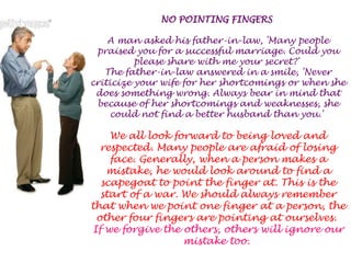 NO POINTING FINGERS A man asked his father-in-law, 'Many people praised you for a successful marriage. Could you please share with me your secret?' The father-in-law answered in a smile, 'Never criticize your wife for her shortcomings or when she does something wrong. Always bear in mind that because of her shortcomings and weaknesses, she could not find a better husband than you.' We all look forward to being loved and respected. Many people are afraid of losing face. Generally, when a person makes a mistake, he would look around to find a scapegoat to point the finger at. This is the start of a war. We should always remember that when we point one finger at a person, the other four fingers are pointing at ourselves. If we forgive the others, others will ignore our mistake too. 