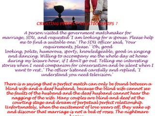 CREATING PERFECT RELATIONSHIPS ? A person visited the government matchmaker for marriage, SDU, and requested 'I am looking for a spouse. Please help me to find a suitable one.' The SDU officer said, 'Your requirements, please.' 'Oh, good looking, polite, humorous, sporty, knowledgeable, good in singing and dancing. Willing to accompany me the whole day at home during my leisure hour, if I don't go out. Telling me interesting stories when I need companion for conversation and be silent when I want to rest..' The officer listened carefully and replied, 'I understand you need television.' There is a saying that a perfect match can only be found between a blind wife and a deaf husband, because the blind wife cannot see the faults of the husband and the deaf husband cannot hear the nagging of the wife. Many couples are blind and deaf at the courting stage and dream of perpetual perfect relationship. Unfortunately, when the excitement of love wears off, they wake up and discover that marriage is not a bed of roses. The nightmare begins. 