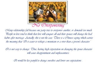 No Overpowering Many relationships fail because one party tries to overpower another, or demands too much. People in love tend to think that love will conquer all and their spouses will change the bad habits after marriage. Actually, this is not the case. There is a Chinese saying which carries the meaning that 'It is easier to reshape a mountain or a river than a person's character.' It is not easy to change. Thus, having high expectation on changing the spouse character will cause disappointment and unpleasantness. It would be less painful to change ourselves and lower our expectations. . 