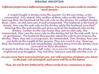 PERSONAL PERCEPTION Different people have different perception. One man's meat could be another man's poison. A couple bought a donkey from the market. On the way home, a boy commented, 'Very stupid. Why neither of them rides on the donkey? 'Upon hearing that, the husband let the wife ride on the donkey. He walked besides them. Later, an old man saw it and commented, 'The husband is the head of family. How can the wife ride on the donkey while the husband is on foot?' Hearing this, the wife quickly got down and let the husband ride on the donkey. Further on the way home, they met an old Lady. She commented, 'How can the man ride on the donkey but let the wife walk. He is no gentleman.' The husband thus quickly asked the wife to join him on the donkey. Then, they met a young man. He commented, 'Poor donkey, how can you hold up the weight of two persons. They are cruel to you.' Hearing that, the husband and wife immediately climbed down from the donkey and carried it on their shoulders. It seems to be the only choice left. Later, on a narrow bridge, the donkey was frightened and struggled. They lost their balance and fell into the river. Youcan never have everyone praise you, nor will everyone condemn you. Never in the past, not at present, and never will be in the future. Thus, do not be too bothered by others words if our conscience is clear.. 