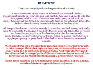 BE PATIENT This is a true story which happened in the States. A man came out of his home to admire his new truck. To his puzzlement, his three-year-old son was happily hammering dents into the shiny paint of the truck. The man ran to his son, knocked him away, hammered the little boy's hands into pulp as punishment. When the father calmed down, he rushed his son to the hospital. Although the doctor tried desperately to save the crushed bones, he finally had to amputate the fingers from both the boy's hands. When the boy woke up from the surgery & saw his bandaged stubs, he innocently said, 'Daddy, I'm sorry about your truck.' Then he asked, 'but when are my fingers going to grow back?' The father went home & committed suicide. Think about this story the next time someone steps on your feet or u wish to take revenge. Think first before u lose your patience with someone u love. Trucks can be repaired.. Broken bones & hurt feelings often can't. Too often we fail to recognize the difference between the person and the performance. We forget that forgiveness is greater than revenge. People make mistakes. We are allowed to make mistakes. But the actions we take while in a rage will haunt us forever. 