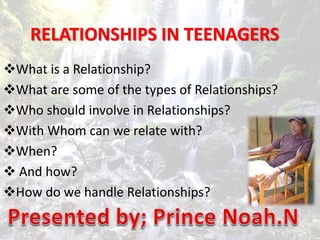 RELATIONSHIPS IN TEENAGERS
What is a Relationship?
What are some of the types of Relationships?
Who should involve in Relationships?
With Whom can we relate with?
When?
 And how?
How do we handle Relationships?
 