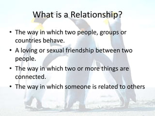 What is a Relationship?
• The way in which two people, groups or
countries behave.
• A loving or sexual friendship between two
people.
• The way in which two or more things are
connected.
• The way in which someone is related to others
 