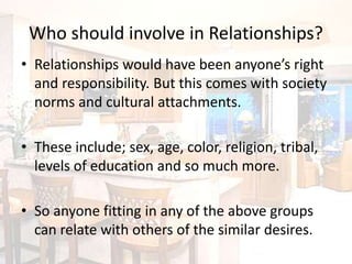Who should involve in Relationships?
• Relationships would have been anyone’s right
and responsibility. But this comes with society
norms and cultural attachments.
• These include; sex, age, color, religion, tribal,
levels of education and so much more.
• So anyone fitting in any of the above groups
can relate with others of the similar desires.
 