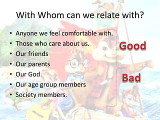 With Whom can we relate with?
• Anyone we feel comfortable with.
• Those who care about us.
• Our friends
• Our parents
• Our God
• Our age group members
• Society members.
 