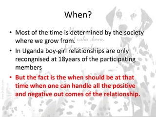 When?
• Most of the time is determined by the society
where we grow from.
• In Uganda boy-girl relationships are only
recongnised at 18years of the participating
members
• But the fact is the when should be at that
time when one can handle all the positive
and negative out comes of the relationship.
 