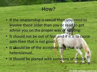 How?
• If the relationship is sexual then you need to
involve those older than you or read to get
advise you on the proper way of relating.
• It should not be out of fear and if it is to cause
pain then that is not good.
• It should be of the accepted way that is
heterosexual.
• It should be planed with someone of choice.
 