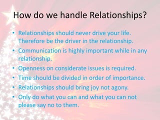 How do we handle Relationships?
• Relationships should never drive your life.
Therefore be the driver in the relationship.
• Communication is highly important while in any
relationship.
• Openness on considerate issues is required.
• Time should be divided in order of importance.
• Relationships should bring joy not agony.
• Only do what you can and what you can not
please say no to them.
 