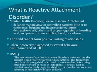 What is Reactive Attachment
Disorder?Mental Health Disorder; Severe Insecure Attachment
defiance; manipulative or controlling patterns; little or no
conscience; frequent and intense anger outbursts;
destructive to self, others, and property; gorging or hoarding
food; and preoccupation with fire, blood, or violence
The child cannot form positive, lasting relationships
Often incorrectly diagnosed as several behavioral
disturbance and ADHD
DSM 5
“The prevalence of reactive attachment disorder is unknown, but the
disorder is seen relatively rarely n clinical settings. The disorder has
been found in young children exposed to severe neglect before being
placed in foster care or raised in institutions. However, even in
populations of severely neglected children, the disorder is uncommon,
occurring in less than 10% of such children.”
 