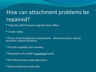 How can attachment problems be
repaired?
Help the child & parent regulate their affect
Create safety
Focus on intersubjective experiences – shared emotion, shared
attention, shared intention.
Provide empathy and curiosity
Respond to the child’s emotional needs
Provide structure and supervision
Restore harmony and order
 