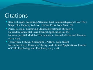 Citations
Karen, R. 1998. Becoming Attached: First Relationships and How They
Shape Our Capacity to Love. Oxford Press, New York, NY.
Perry, B. 2009. Examining Child Maltreatment Through a
Neurodevelopmental Lens: Clinical Applications of the
Neurosequential Model of Therapeutics. Journal of Loss and Trauma,
14:240-255.
Trevarthen, Colwyn, & Kenneth J. Aitken. 2001. Infant
Intersubjectivity: Research, Theory, and Clinical Applications. Journal
of Child Psychology and Psychiatry 42, 3 – 48.
 