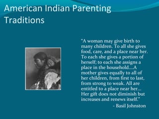 American Indian Parenting
Traditions
“A woman may give birth to
many children. To all she gives
food, care, and a place near her.
To each she gives a portion of
herself; to each she assigns a
place in the household….A
mother gives equally to all of
her children, from first to last,
from strong to weak. All are
entitled to a place near her...
Her gift does not diminish but
increases and renews itself.”
- Basil Johnston
 